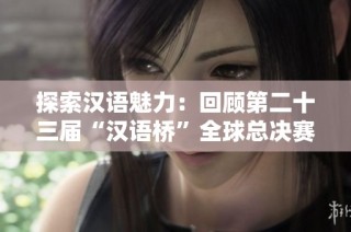 探索汉语魅力：回顾第二十三届“汉语桥”全球总决赛精彩瞬间