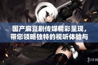 国产麻豆剧传媒精彩呈现，带您领略独特的视听体验与魅力故事