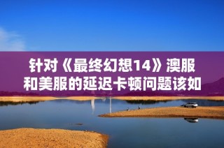 针对《最终幻想14》澳服和美服的延迟卡顿问题该如何加速解决
