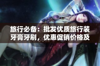 旅行必备：批发优质旅行装牙膏牙刷，优惠促销价格及货源解析