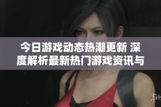 今日游戏动态热潮更新 深度解析最新热门游戏资讯与趋势