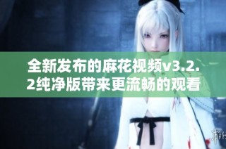 全新发布的麻花视频v3.2.2纯净版带来更流畅的观看体验