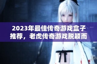 2023年最佳传奇游戏盒子推荐，老虎传奇游戏脱颖而出