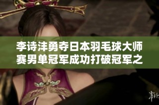 李诗沣勇夺日本羽毛球大师赛男单冠军成功打破冠军之荒