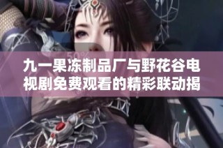 九一果冻制品厂与野花谷电视剧免费观看的精彩联动揭秘