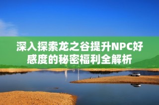 深入探索龙之谷提升NPC好感度的秘密福利全解析