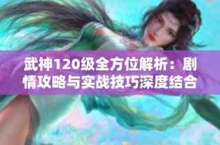 武神120级全方位解析：剧情攻略与实战技巧深度结合指南