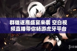 群雄逐鹿盛宴来袭 空白视频直播带你畅游虎牙平台