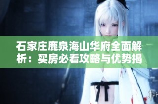 石家庄鹿泉海山华府全面解析：买房必看攻略与优势揭秘