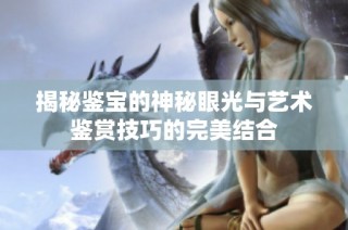 揭秘鉴宝的神秘眼光与艺术鉴赏技巧的完美结合