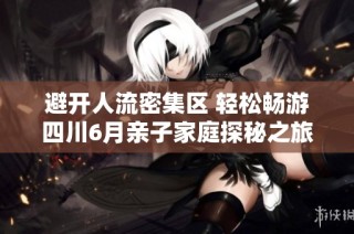 避开人流密集区 轻松畅游四川6月亲子家庭探秘之旅