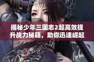 揭秘少年三国志2超高效提升战力秘籍，助你迅速崛起的全攻略