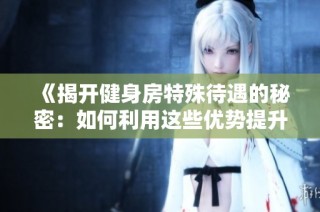 《揭开健身房特殊待遇的秘密：如何利用这些优势提升锻炼效果》
