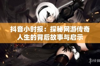 抖音小时报：探秘网游传奇人生的背后故事与启示