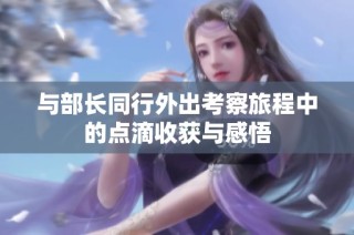 与部长同行外出考察旅程中的点滴收获与感悟