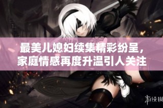 最美儿媳妇续集精彩纷呈，家庭情感再度升温引人关注