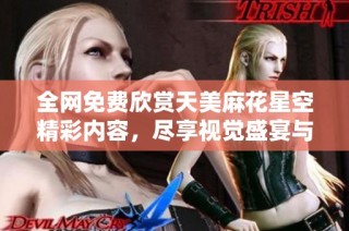 全网免费欣赏天美麻花星空精彩内容，尽享视觉盛宴与欢乐互动