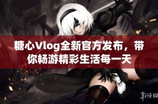 糖心Vlog全新官方发布，带你畅游精彩生活每一天