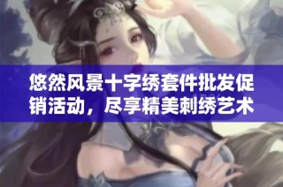 悠然风景十字绣套件批发促销活动，尽享精美刺绣艺术之旅，折扣优惠限时抢购