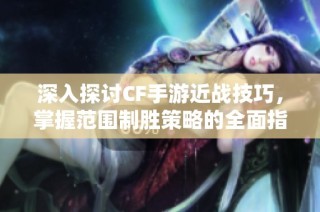 深入探讨CF手游近战技巧，掌握范围制胜策略的全面指南