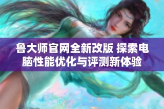 鲁大师官网全新改版 探索电脑性能优化与评测新体验