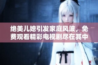 绝美儿媳引发家庭风波，免费观看精彩电视剧尽在其中