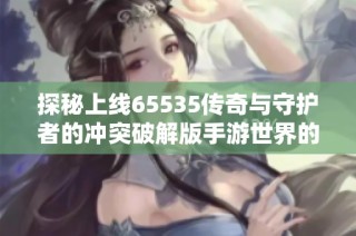 探秘上线65535传奇与守护者的冲突破解版手游世界的极致玩法与体验