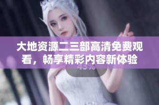 大地资源二三部高清免费观看，畅享精彩内容新体验