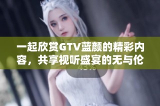 一起欣赏GTV蓝颜的精彩内容，共享视听盛宴的无与伦比体验