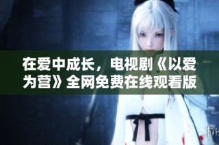 在爱中成长，电视剧《以爱为营》全网免费在线观看版推荐
