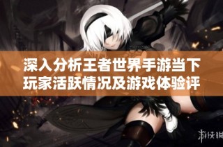 深入分析王者世界手游当下玩家活跃情况及游戏体验评价