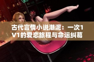 古代言情小说潮泥：一次1V1的爱恋旅程与命运纠葛
