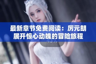 最新章节免费阅读：厉元朗展开惊心动魄的冒险旅程
