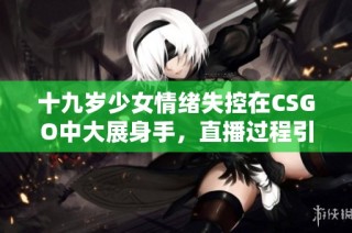 十九岁少女情绪失控在CSGO中大展身手，直播过程引人关注