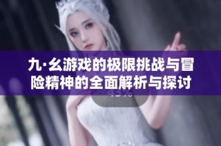 九·幺游戏的极限挑战与冒险精神的全面解析与探讨