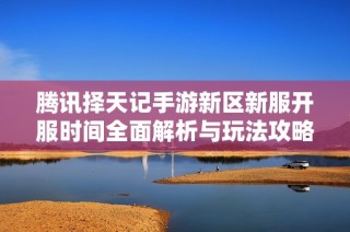 腾讯择天记手游新区新服开服时间全面解析与玩法攻略