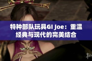 特种部队玩具GI Joe：重温经典与现代的完美结合