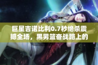 巨星吉诺比利0.7秒绝杀震撼全场，黑男篮奋战路上的传奇瞬间