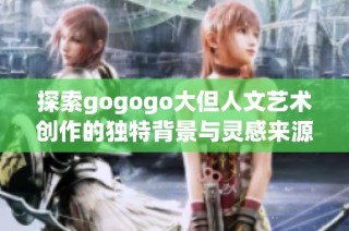探索gogogo大但人文艺术创作的独特背景与灵感来源之旅