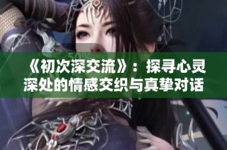 《初次深交流》：探寻心灵深处的情感交织与真挚对话之旅
