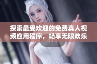 探索最受欢迎的免费真人视频应用程序，畅享无限欢乐与精彩时刻
