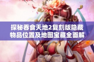 探秘吞食天地2复刻版隐藏物品位置及地图宝藏全面解析指南