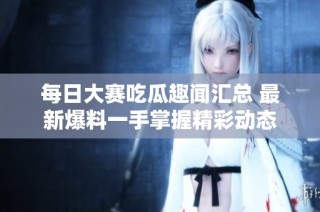 每日大赛吃瓜趣闻汇总 最新爆料一手掌握精彩动态