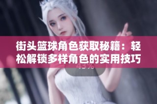 街头篮球角色获取秘籍：轻松解锁多样角色的实用技巧分享