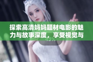 探索高清妈妈题材电影的魅力与故事深度，享受视觉与情感的双重盛宴