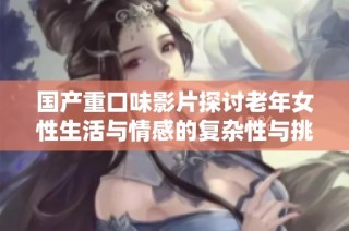 国产重口味影片探讨老年女性生活与情感的复杂性与挑战
