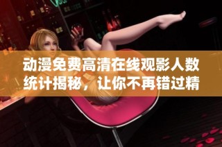 动漫免费高清在线观影人数统计揭秘，让你不再错过精彩内容