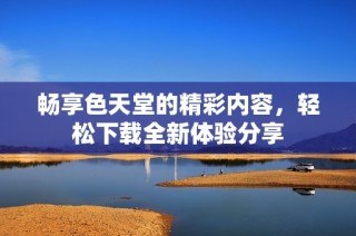畅享色天堂的精彩内容，轻松下载全新体验分享