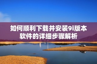如何顺利下载并安装9i版本软件的详细步骤解析