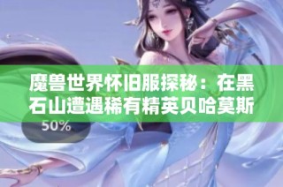 魔兽世界怀旧服探秘：在黑石山遭遇稀有精英贝哈莫斯，意外收获欢乐与财富